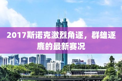 2017斯诺克激烈角逐，群雄逐鹿的最新赛况