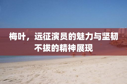 梅叶，远征演员的魅力与坚韧不拔的精神展现