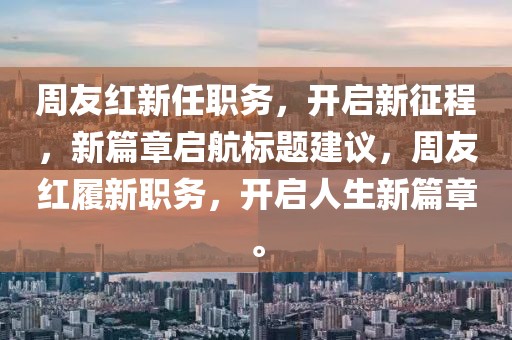 周友红新任职务，开启新征程，新篇章启航标题建议，周友红履新职务，开启人生新篇章。
