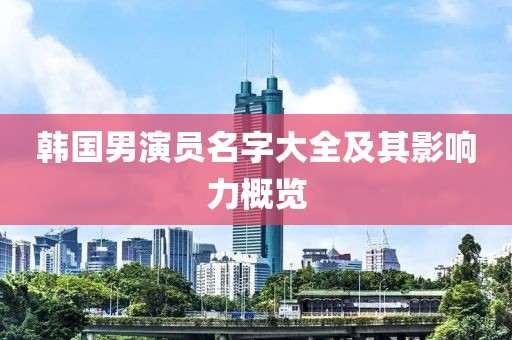 韩国男演员名字大全及其影响力概览