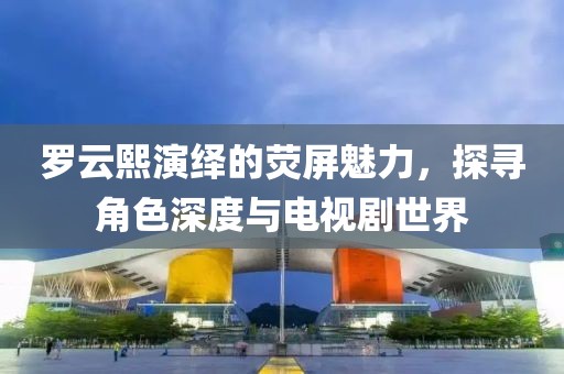 罗云熙演绎的荧屏魅力，探寻角色深度与电视剧世界