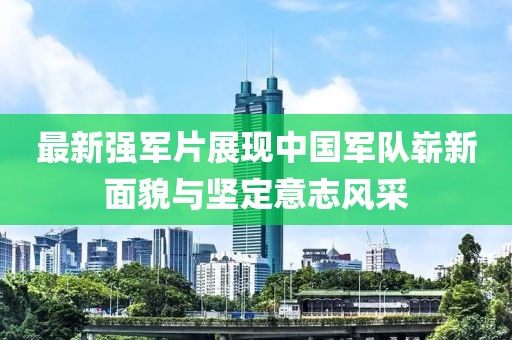 最新强军片展现中国军队崭新面貌与坚定意志风采