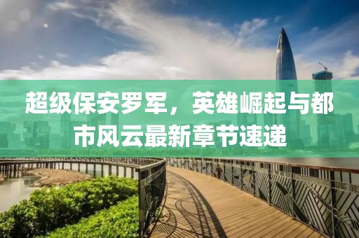超级保安罗军，英雄崛起与都市风云最新章节速递