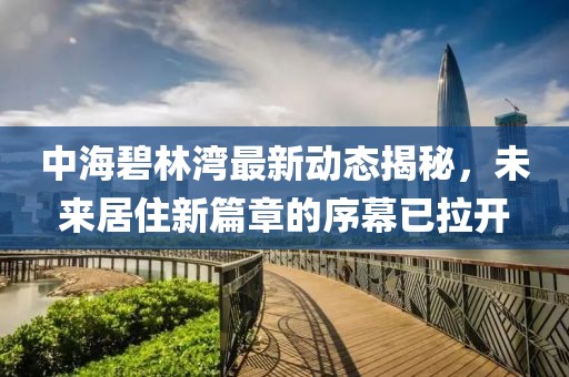 中海碧林湾最新动态揭秘，未来居住新篇章的序幕已拉开