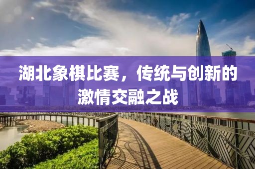 湖北象棋比赛，传统与创新的激情交融之战