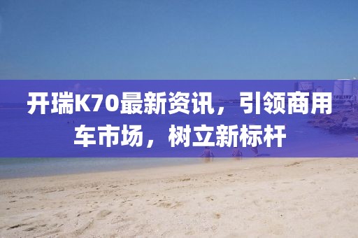 开瑞K70最新资讯，引领商用车市场，树立新标杆
