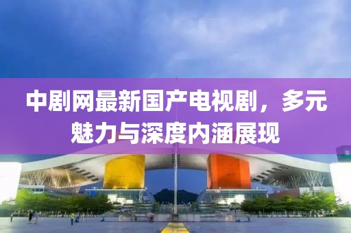 中剧网最新国产电视剧，多元魅力与深度内涵展现