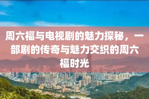 周六福与电视剧的魅力探秘，一部剧的传奇与魅力交织的周六福时光