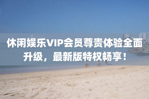 休闲娱乐VIP会员尊贵体验全面升级，最新版特权畅享！