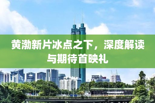 黄渤新片冰点之下，深度解读与期待首映礼