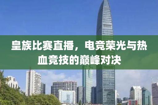 皇族比赛直播，电竞荣光与热血竞技的巅峰对决