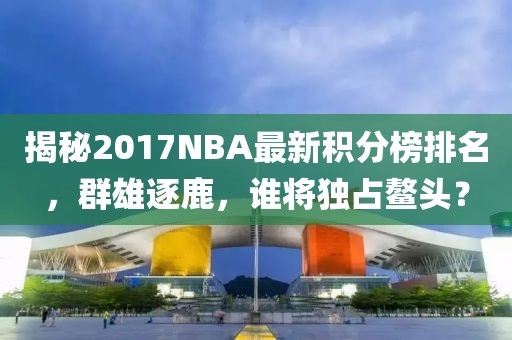 揭秘2017NBA最新积分榜排名，群雄逐鹿，谁将独占鳌头？