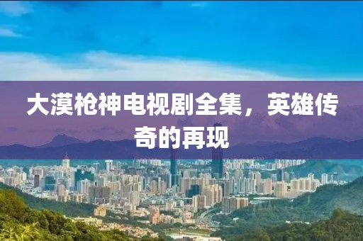 大漠枪神电视剧全集，英雄传奇的再现