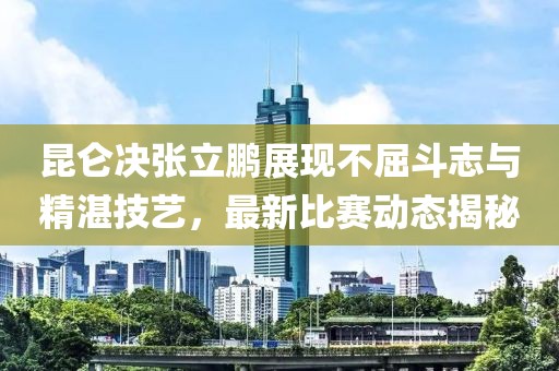昆仑决张立鹏展现不屈斗志与精湛技艺，最新比赛动态揭秘