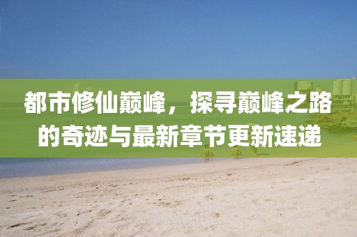 都市修仙巅峰，探寻巅峰之路的奇迹与最新章节更新速递