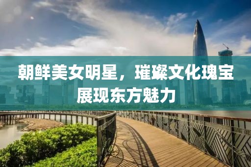 朝鲜美女明星，璀璨文化瑰宝展现东方魅力