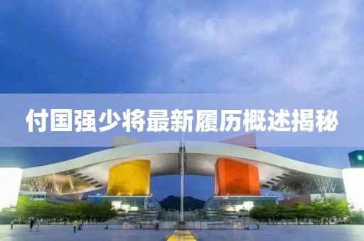 付国强少将最新履历概述揭秘