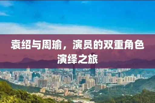 袁绍与周瑜，演员的双重角色演绎之旅