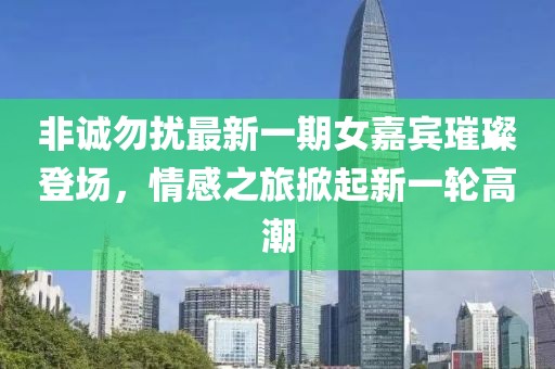 非诚勿扰最新一期女嘉宾璀璨登场，情感之旅掀起新一轮高潮