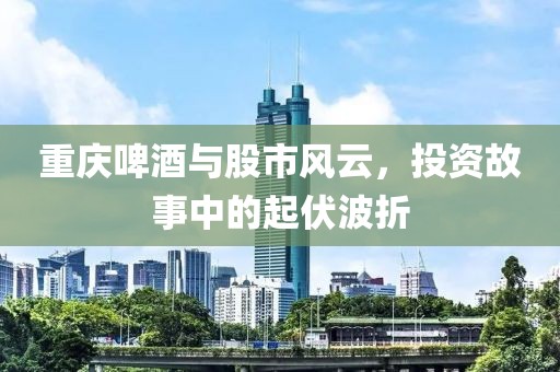重庆啤酒与股市风云，投资故事中的起伏波折