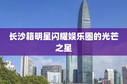 长沙籍明星闪耀娱乐圈的光芒之星
