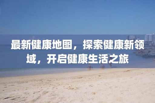 最新健康地图，探索健康新领域，开启健康生活之旅