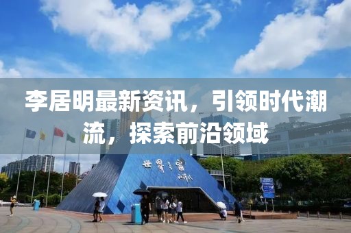 李居明最新资讯，引领时代潮流，探索前沿领域