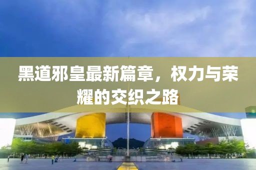 黑道邪皇最新篇章，权力与荣耀的交织之路