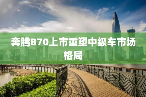 奔腾B70上市重塑中级车市场格局