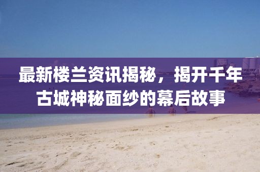 最新楼兰资讯揭秘，揭开千年古城神秘面纱的幕后故事