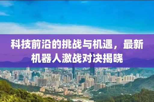 科技前沿的挑战与机遇，最新机器人激战对决揭晓