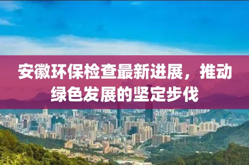 安徽环保检查最新进展，推动绿色发展的坚定步伐