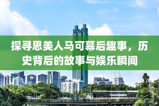 探寻思美人马可幕后趣事，历史背后的故事与娱乐瞬间