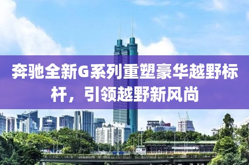 奔驰全新G系列重塑豪华越野标杆，引领越野新风尚