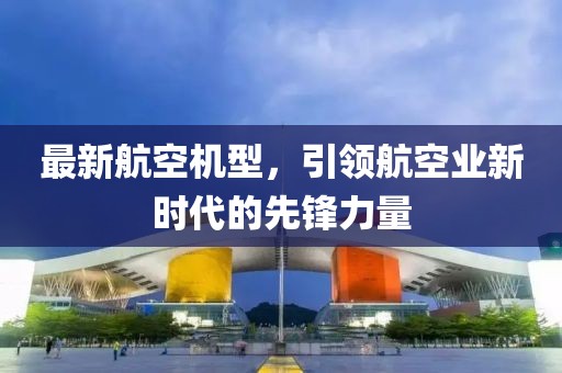 最新航空机型，引领航空业新时代的先锋力量