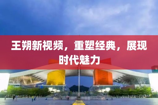 王朔新视频，重塑经典，展现时代魅力