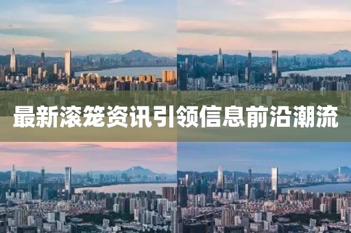 最新滚笼资讯引领信息前沿潮流