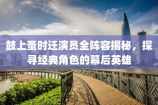 鼓上蚤时迁演员全阵容揭秘，探寻经典角色的幕后英雄