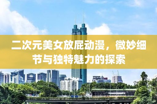 二次元美女放屁动漫，微妙细节与独特魅力的探索