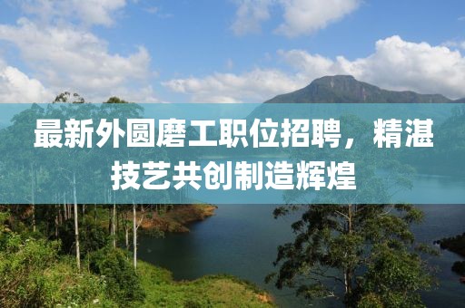 最新外圆磨工职位招聘，精湛技艺共创制造辉煌
