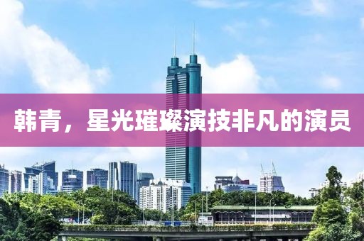 韩青，星光璀璨演技非凡的演员