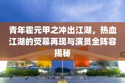 青年霍元甲之冲出江湖，热血江湖的荧幕再现与演员全阵容揭秘