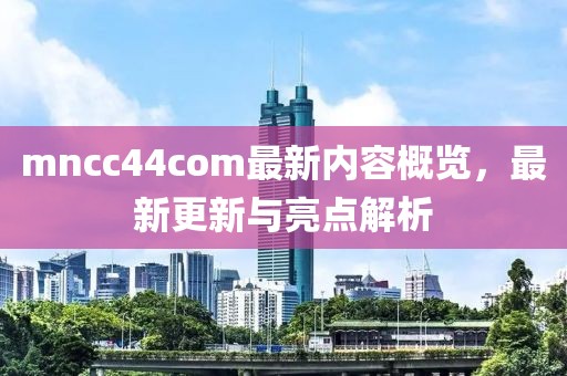 mncc44com最新内容概览，最新更新与亮点解析