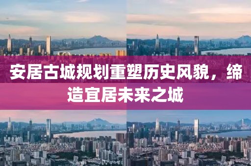 安居古城规划重塑历史风貌，缔造宜居未来之城