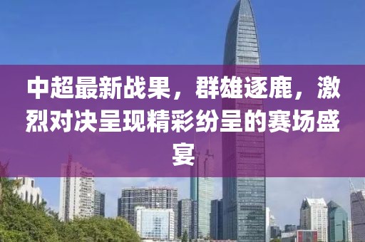中超最新战果，群雄逐鹿，激烈对决呈现精彩纷呈的赛场盛宴