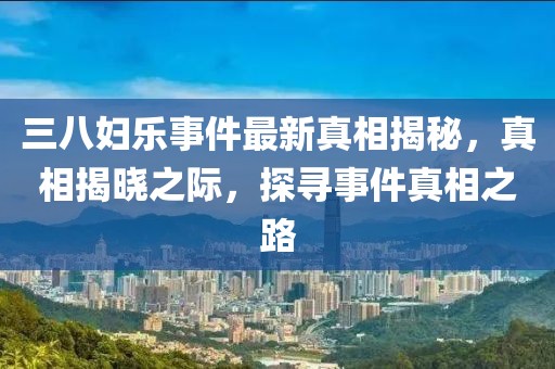 三八妇乐事件最新真相揭秘，真相揭晓之际，探寻事件真相之路