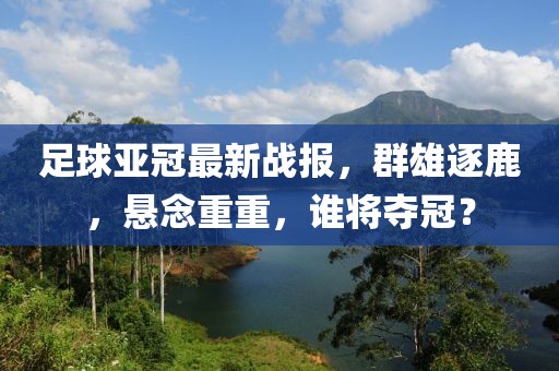 足球亚冠最新战报，群雄逐鹿，悬念重重，谁将夺冠？