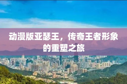 动漫版亚瑟王，传奇王者形象的重塑之旅