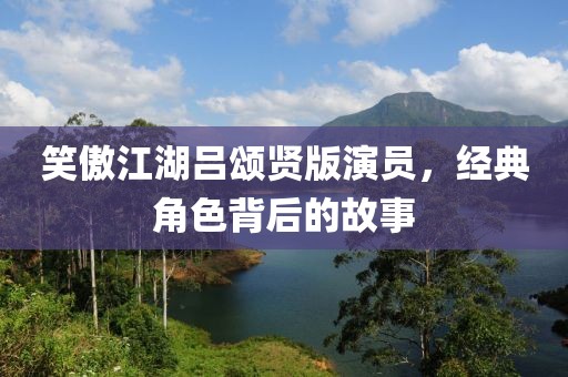 笑傲江湖吕颂贤版演员，经典角色背后的故事