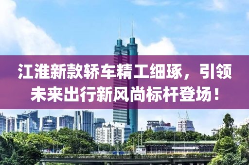 江淮新款轿车精工细琢，引领未来出行新风尚标杆登场！